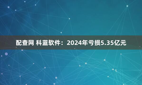配查网 科蓝软件：2024年亏损5.35亿元