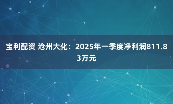 宝利配资 沧州大化：2025年一季度净利润811.83万元