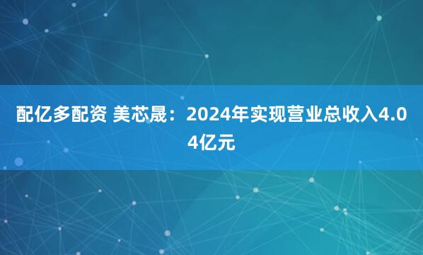 配亿多配资 美芯晟：2024年实现营业总收入4.04亿元