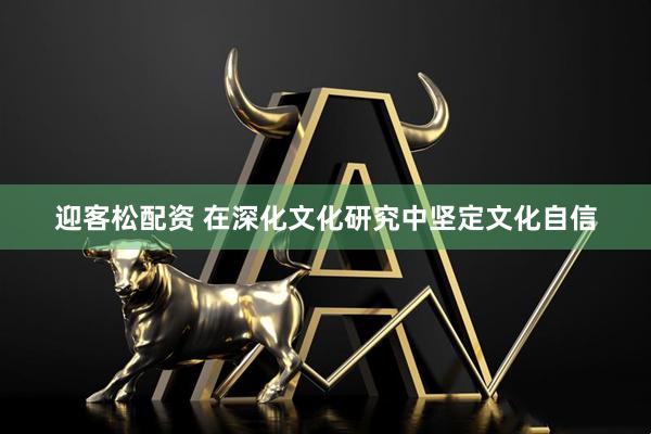 迎客松配资 在深化文化研究中坚定文化自信