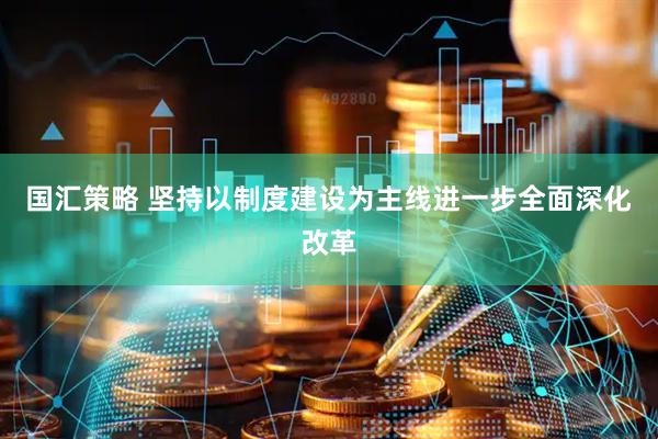 国汇策略 坚持以制度建设为主线进一步全面深化改革