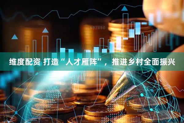 维度配资 打造“人才雁阵”，推进乡村全面振兴