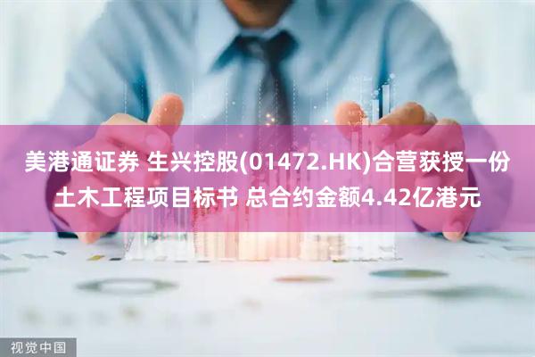 美港通证券 生兴控股(01472.HK)合营获授一份土木工程项目标书 总合约金额4.42亿港元