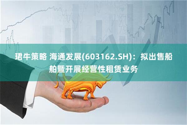 珺牛策略 海通发展(603162.SH)：拟出售船舶暨开展经营性租赁业务