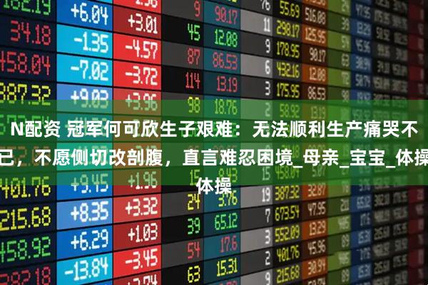 N配资 冠军何可欣生子艰难：无法顺利生产痛哭不已，不愿侧切改剖腹，直言难忍困境_母亲_宝宝_体操
