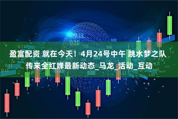 盈富配资 就在今天！4月24号中午 跳水梦之队 传来全红婵最新动态_马龙_活动_互动