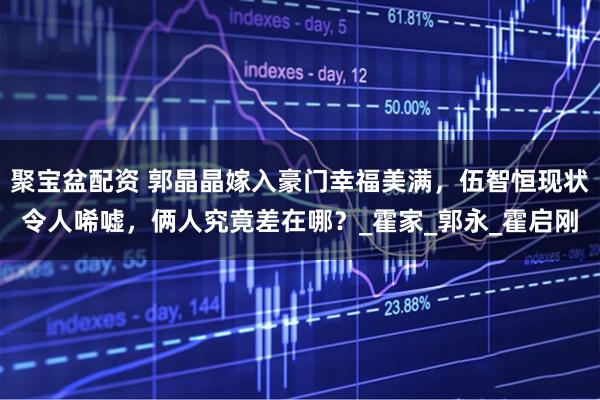 聚宝盆配资 郭晶晶嫁入豪门幸福美满，伍智恒现状令人唏嘘，俩人究竟差在哪？_霍家_郭永_霍启刚