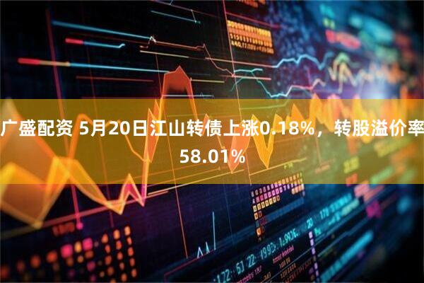 广盛配资 5月20日江山转债上涨0.18%，转股溢价率58.01%
