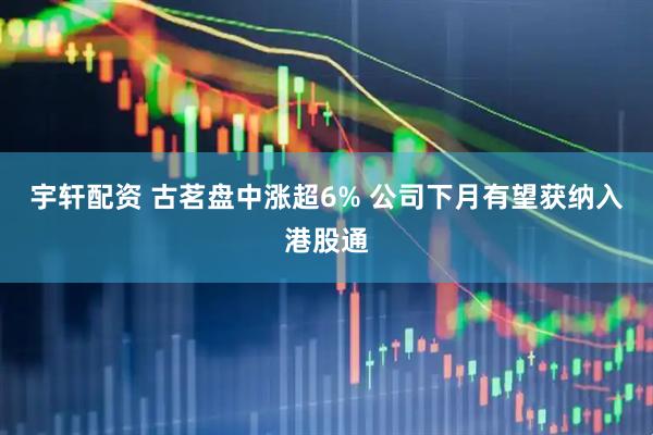 宇轩配资 古茗盘中涨超6% 公司下月有望获纳入港股通
