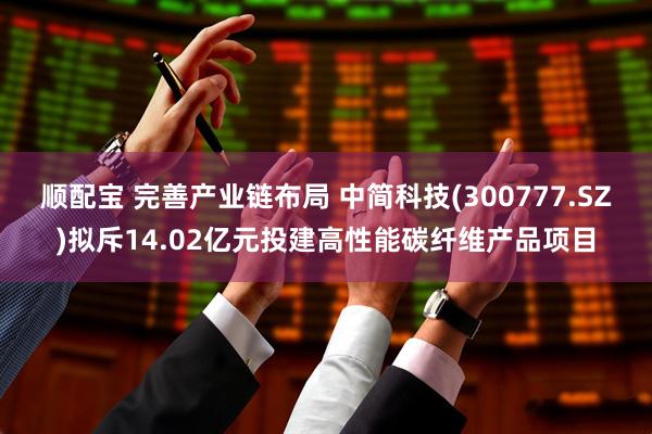 顺配宝 完善产业链布局 中简科技(300777.SZ)拟斥14.02亿元投建高性能碳纤维产品项目