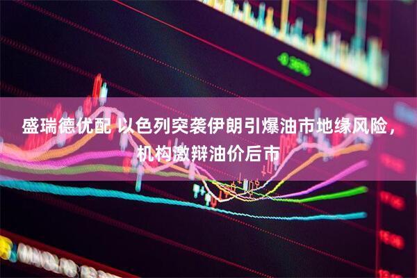 盛瑞德优配 以色列突袭伊朗引爆油市地缘风险，机构激辩油价后市