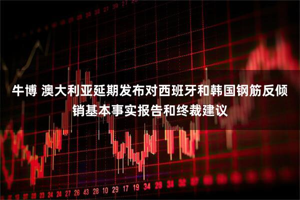 牛博 澳大利亚延期发布对西班牙和韩国钢筋反倾销基本事实报告和终裁建议
