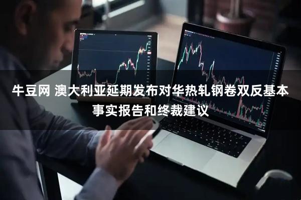 牛豆网 澳大利亚延期发布对华热轧钢卷双反基本事实报告和终裁建议