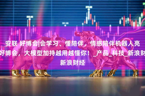 安联 好博会|会学习、懂陪伴，情感陪伴机器人亮相好博会，大模型加持越用越懂你！_产品_科技_新浪财经
