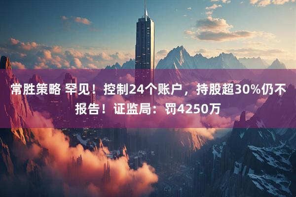 常胜策略 罕见！控制24个账户，持股超30%仍不报告！证监局：罚4250万