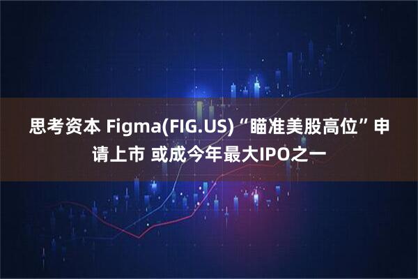 思考资本 Figma(FIG.US)“瞄准美股高位”申请上市 或成今年最大IPO之一