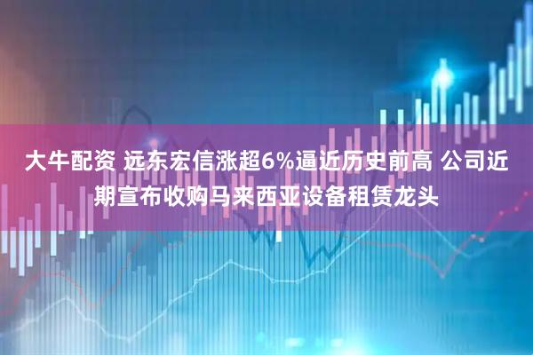 大牛配资 远东宏信涨超6%逼近历史前高 公司近期宣布收购马来西亚设备租赁龙头
