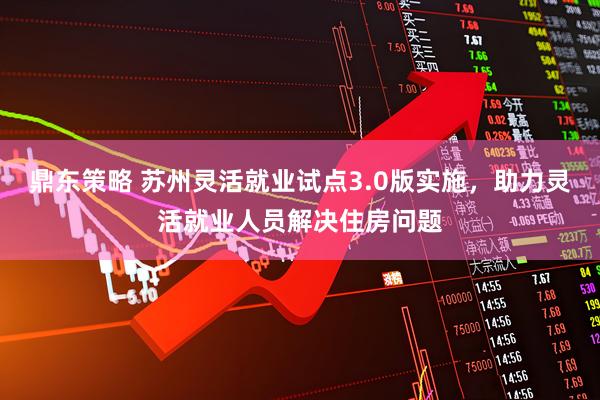 鼎东策略 苏州灵活就业试点3.0版实施，助力灵活就业人员解决住房问题