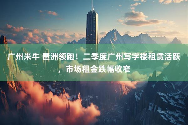 广州米牛 琶洲领跑！二季度广州写字楼租赁活跃，市场租金跌幅收窄