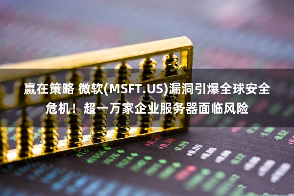 赢在策略 微软(MSFT.US)漏洞引爆全球安全危机！超一万家企业服务器面临风险
