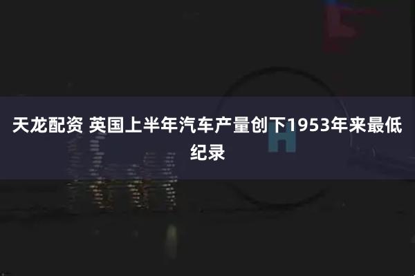 天龙配资 英国上半年汽车产量创下1953年来最低纪录