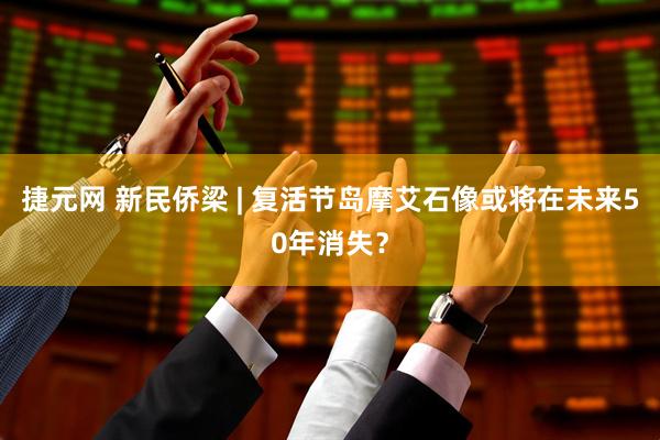 捷元网 新民侨梁 | 复活节岛摩艾石像或将在未来50年消失？
