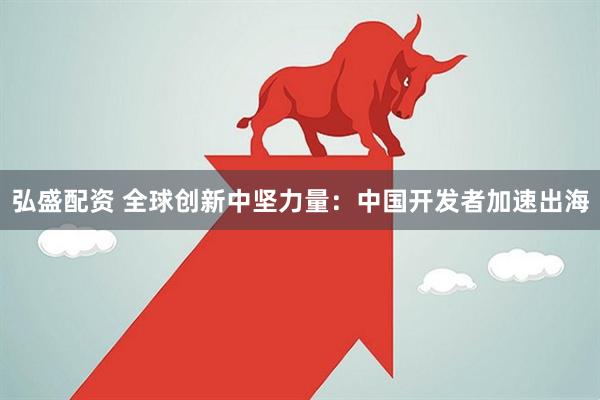 弘盛配资 全球创新中坚力量：中国开发者加速出海