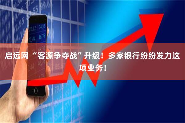 启远网 “客源争夺战”升级！多家银行纷纷发力这项业务！