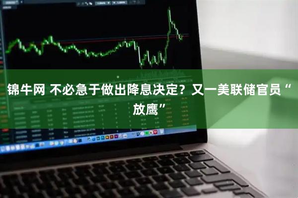 锦牛网 不必急于做出降息决定？又一美联储官员“放鹰”