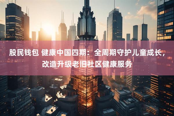 股民钱包 健康中国四期：全周期守护儿童成长，改造升级老旧社区健康服务