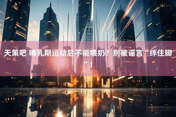 天策吧 哺乳期运动后不能喂奶？别被谣言“绊住脚”！