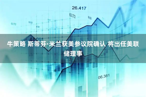 牛策略 斯蒂芬·米兰获美参议院确认 将出任美联储理事