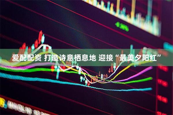 爱配配资 打造诗意栖息地 迎接“最美夕阳红”