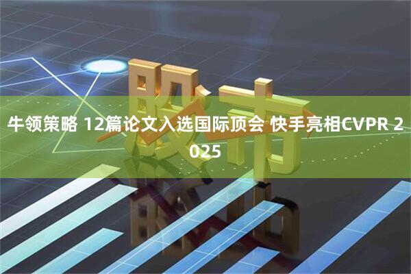 牛领策略 12篇论文入选国际顶会 快手亮相CVPR 2025
